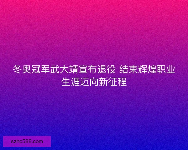 冬奥冠军武大靖宣布退役 结束辉煌职业生涯迈向新征程