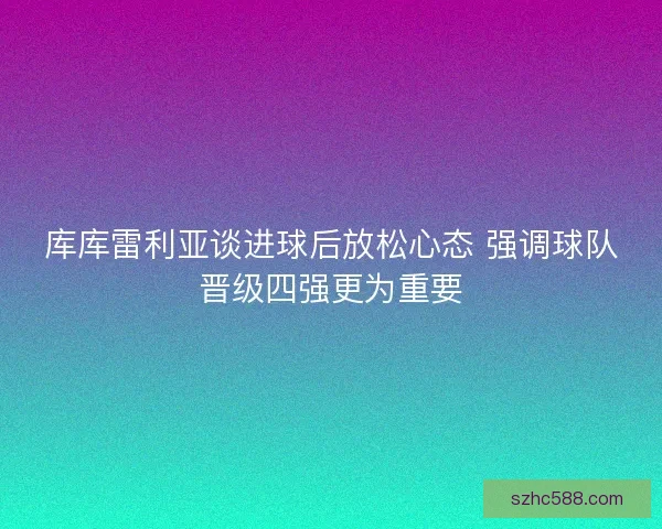 库库雷利亚谈进球后放松心态 强调球队晋级四强更为重要 库库雷利亚谈进球后放松心态 强调球队晋级四强更为重要