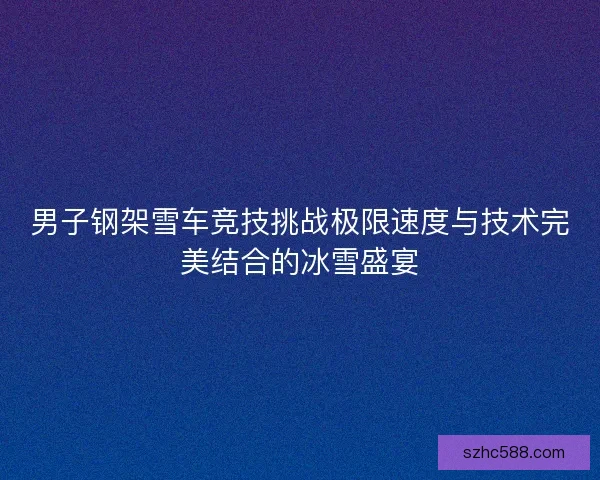 男子钢架雪车竞技挑战极限速度与技术完美结合的冰雪盛宴 男子钢架雪车竞技挑战极限速度与技术完美结合的冰雪盛宴