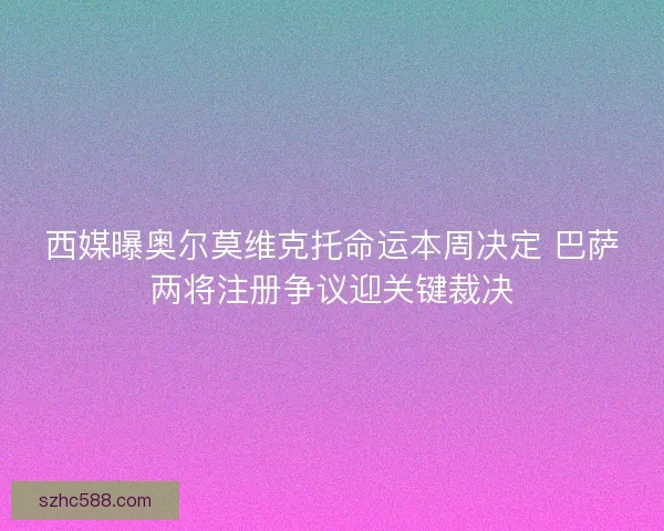 西媒曝奥尔莫维克托命运本周决定 巴萨两将注册争议迎关键裁决