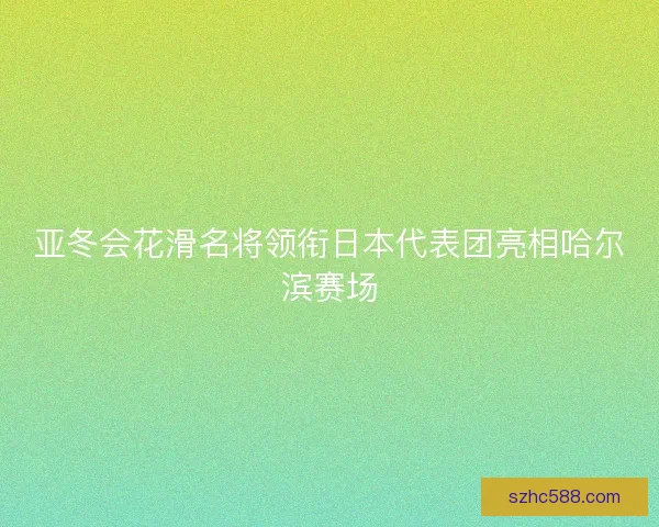 亚冬会花滑名将领衔日本代表团亮相哈尔滨赛场
