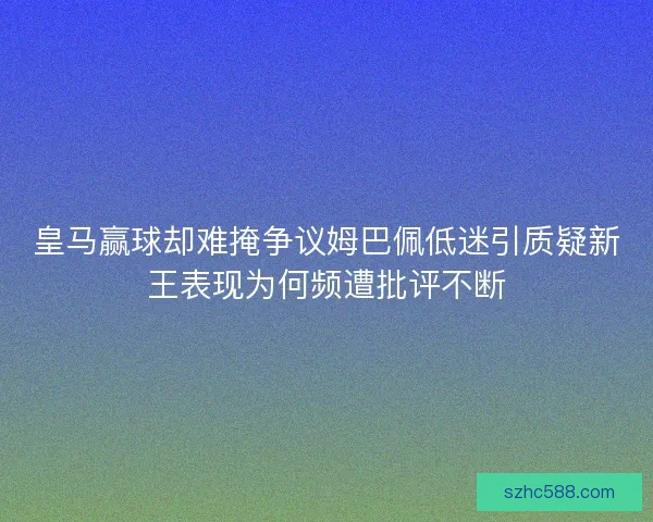 皇马赢球却难掩争议姆巴佩低迷引质疑新王表现为何频遭批评不断