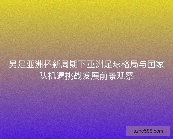 男足亚洲杯新周期下亚洲足球格局与国家队机遇挑战发展前景观察