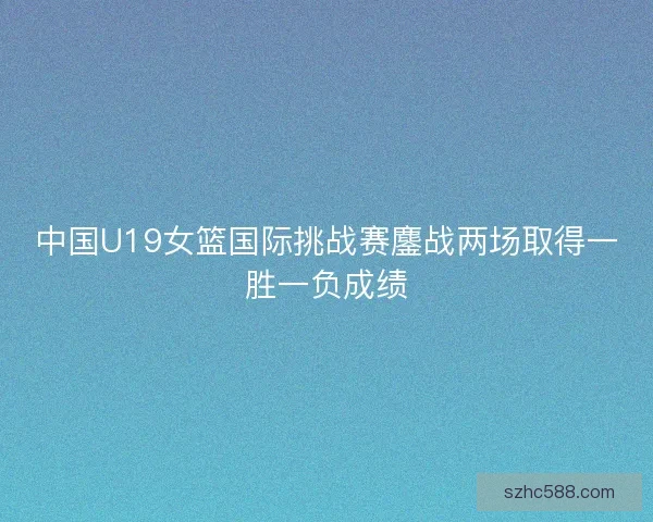 中国U19女篮国际挑战赛鏖战两场取得一胜一负成绩 中国U19女篮国际挑战赛鏖战两场取得一胜一负成绩
