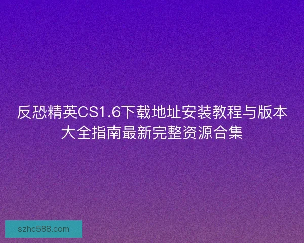 反恐精英CS1.6下载地址安装教程与版本大全指南最新完整资源合集