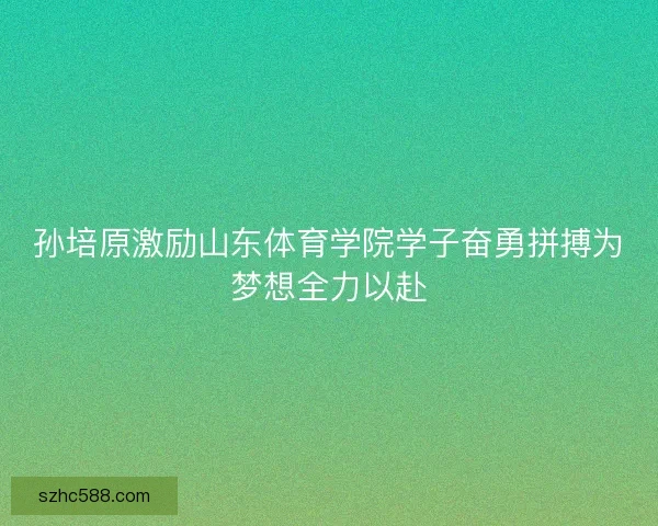 孙培原激励山东体育学院学子奋勇拼搏为梦想全力以赴