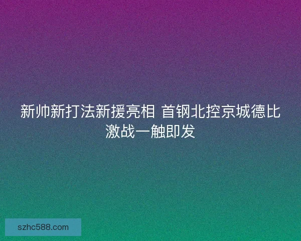 新帅新打法新援亮相 首钢北控京城德比激战一触即发 新帅新打法新援亮相 首钢北控京城德比激战一触即发