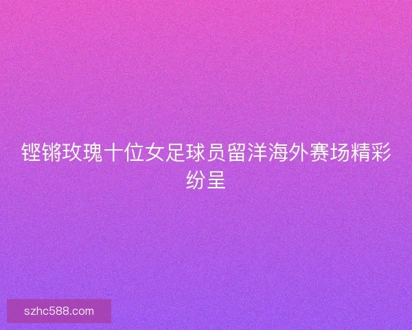铿锵玫瑰十位女足球员留洋海外赛场精彩纷呈 铿锵玫瑰十位女足球员留洋海外赛场精彩纷呈